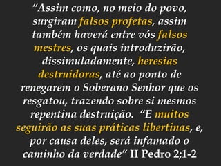 “Assim como, no meio do povo,
surgiram falsos profetas, assim
também haverá entre vós falsos
mestres, os quais introduzirão,
dissimuladamente, heresias
destruidoras, até ao ponto de
renegarem o Soberano Senhor que os
resgatou, trazendo sobre si mesmos
repentina destruição. “E muitos
seguirão as suas práticas libertinas, e,
por causa deles, será infamado o
caminho da verdade” II Pedro 2;1-2
 