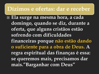 Dízimos e ofertas: dar e receber
 Ela surge na mesma hora, a cada
domingo, quando se diz, durante a
oferta, que alguns cristãos estão
sofrendo com dificuldades
financeiras porque não estão dando
o suficiente para a obra de Deus. A
regra espiritual das finanças é essa:
se queremos mais, precisamos dar
mais.”Barganhar com Deus”
 