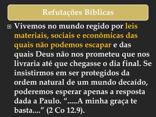 Refutações Bíblicas
 Vivemos no mundo regido por leis
materiais, sociais e econômicas das
quais não podemos escapar e das
quais Deus não nos prometeu que nos
livraria até que chegasse o dia final. Se
insistirmos em ser protegidos da
ordem natural de um mundo decaído,
poderemos esperar apenas a resposta
dada a Paulo. “.....A minha graça te
basta....” (2 Co 12.9).
 