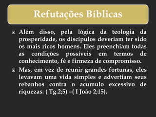 Refutações Bíblicas
 Além disso, pela lógica da teologia da
prosperidade, os discípulos deveriam ter sido
os mais ricos homens. Eles preenchiam todas
as condições possíveis em termos de
conhecimento, fé e firmeza de compromisso.
 Mas, em vez de reunir grandes fortunas, eles
levavam uma vida simples e advertiam seus
rebanhos contra o acumulo excessivo de
riquezas. ( Tg.2;5) –( I João 2;15).
 