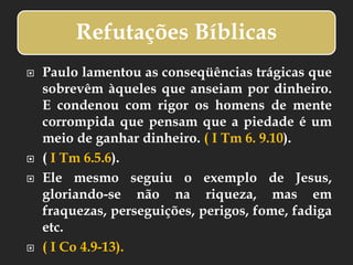 Refutações Bíblicas
 Paulo lamentou as conseqüências trágicas que
sobrevêm àqueles que anseiam por dinheiro.
E condenou com rigor os homens de mente
corrompida que pensam que a piedade é um
meio de ganhar dinheiro. ( I Tm 6. 9.10).
 ( I Tm 6.5.6).
 Ele mesmo seguiu o exemplo de Jesus,
gloriando-se não na riqueza, mas em
fraquezas, perseguições, perigos, fome, fadiga
etc.
 ( I Co 4.9-13).
 