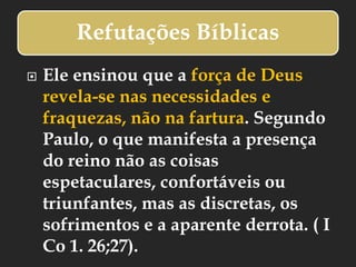 Refutações Bíblicas
 Ele ensinou que a força de Deus
revela-se nas necessidades e
fraquezas, não na fartura. Segundo
Paulo, o que manifesta a presença
do reino não as coisas
espetaculares, confortáveis ou
triunfantes, mas as discretas, os
sofrimentos e a aparente derrota. ( I
Co 1. 26;27).
 