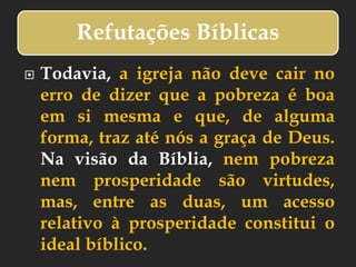 Refutações Bíblicas
 Todavia, a igreja não deve cair no
erro de dizer que a pobreza é boa
em si mesma e que, de alguma
forma, traz até nós a graça de Deus.
Na visão da Bíblia, nem pobreza
nem prosperidade são virtudes,
mas, entre as duas, um acesso
relativo à prosperidade constitui o
ideal bíblico.
 