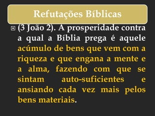 Refutações Bíblicas
 (3 João 2). A prosperidade contra
a qual a Bíblia prega é aquele
acúmulo de bens que vem com a
riqueza e que engana a mente e
a alma, fazendo com que se
sintam auto-suficientes e
ansiando cada vez mais pelos
bens materiais.
 