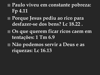  Paulo viveu em constante pobreza:
Fp 4.11
 Porque Jesus pediu ao rico para
desfazer-se dos bens? Lc 18.22 .
 Os que querem ficar ricos caem em
tentações: 1 Tm 6.9
 Não podemos servir a Deus e as
riquezas: Lc 16.13
 