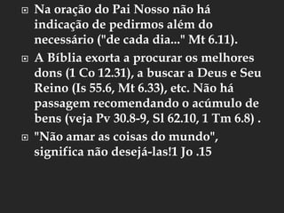  Na oração do Pai Nosso não há
indicação de pedirmos além do
necessário ("de cada dia..." Mt 6.11).
 A Bíblia exorta a procurar os melhores
dons (1 Co 12.31), a buscar a Deus e Seu
Reino (Is 55.6, Mt 6.33), etc. Não há
passagem recomendando o acúmulo de
bens (veja Pv 30.8-9, Sl 62.10, 1 Tm 6.8) .
 "Não amar as coisas do mundo",
significa não desejá-las!1 Jo .15
 