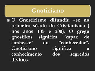 Gnoticismo
 O Gnosticismo difundiu –se no
primeiro século do Cristianismo (
nos anos 135 e 200). O grego
gnostikos significa “capaz de
conhecer” ou “conhecedor”.
Gnoticismo significa o
conhecimento dos segredos
divinos.
 