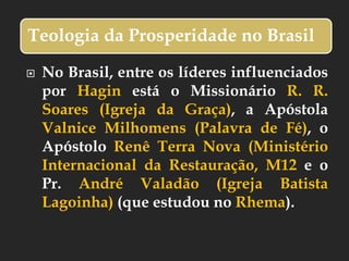 Teologia da Prosperidade no Brasil
 No Brasil, entre os líderes influenciados
por Hagin está o Missionário R. R.
Soares (Igreja da Graça), a Apóstola
Valnice Milhomens (Palavra de Fé), o
Apóstolo Renê Terra Nova (Ministério
Internacional da Restauração, M12 e o
Pr. André Valadão (Igreja Batista
Lagoinha) (que estudou no Rhema).
 