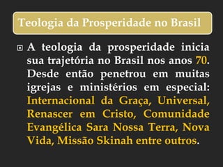 Teologia da Prosperidade no Brasil
 A teologia da prosperidade inicia
sua trajetória no Brasil nos anos 70.
Desde então penetrou em muitas
igrejas e ministérios em especial:
Internacional da Graça, Universal,
Renascer em Cristo, Comunidade
Evangélica Sara Nossa Terra, Nova
Vida, Missão Skinah entre outros.
 