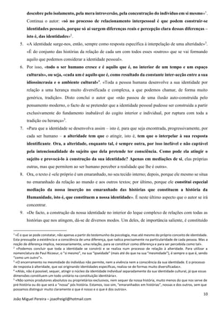 10
João Miguel Pereira – joaofreigil@hotmail.com
descobre pelo isolamento, pela mera introversão, pela concentração do indivíduo em si mesmo»1
.
Continua o autor: «só no processo de relacionamento interpessoal é que podem construir-se
identidades pessoais, porque só aí surgem diferenças reais e percepção clara dessas diferenças –
isto é, das identidades»2
.
5. «A identidade surge-nos, então, sempre como resposta específica à interpelação de uma alteridade»3
.
«É do conjunto das histórias da relação de cada um com todos esses «outros» que se vai formando
aquilo que podemos considerar a identidade pessoal».
6. Por isso, «todo o ser humano cresce e é aquilo que é, no interior de um tempo e um espaço
culturais», ou seja, «cada um é aquilo que é, como resultado da constante inter-acção entre a sua
idiossincrasia e o ambiente cultural»4
. «Toda a pessoa humana desenvolve a sua identidade por
relação a uma herança muito diversificada e complexa, a que podemos chamar, de forma muito
genérica, tradição». Disto conclui o autor que «não passou de uma ilusão auto-construída pelo
pensamento moderno, o facto de se pretender que a identidade pessoal pudesse ser construída a partir
exclusivamente do fundamento inabalável do cogito interior e individual, por ruptura com toda a
tradição ou herança»5
.
7. «Para que a identidade se desenvolva assim – isto é, para que seja encontrada, progressivamente, por
cada ser humano – a alteridade tem que o atingir, isto é, tem que o interpelar à sua resposta
identificante. Ora, a alteridade, enquanto tal, é sempre outra, por isso inefável e não captável
pela intencionalidade do sujeito que dela pretende ter consciência. Como pode ela atingir o
sujeito e provocá-lo à construção da sua identidade? Apenas em mediações de si, elas próprias
outras, mas que permitem ao ser humano perceber a realidade que lhe é outra».
8. Ora, o texto é «ele próprio é um emaranhado, no seu tecido interno; depois, porque ele mesmo se situa
no emaranhado da relação ao mundo e aos outros textos; por último, porque ele constitui especial
mediação da nossa inserção no emaranhado das histórias que constituem a história da
Humanidade, isto é, que constituem a nossa identidade». É neste último aspecto que o autor se irá
concentrar.
9. «De facto, a construção da nossa identidade no interior do leque complexo de relações com todas as
histórias que nos atingem, dá-se de diversos modos. Um deles, de importância saliente, é constituído
1
«É o que se pode constatar, não apenas a partir do testemunho da psicologia, mas até mesmo do próprio conceito de identidade.
Esta pressupõe a existência e a consciência de uma diferença, que radica precisamente na particularidade de cada pessoa. Mas a
noção de diferença implica, necessariamente, uma relação, para se constituir como diferença e para ser percebida como tal».
2
«Podemos concluir que toda a identidade se constrói e se realiza num processo de relação à alteridade. Para utilizar a
nomenclatura de Paul Ricoeur, o “si mesmo”, na sua “ipseidade” (mais até do que na sua “mesmidade”), é sempre o que é, sendo
“como um outro”».
3
«O encerramento na mesmidade do indivíduo não permite, nem a vivência nem a consciência da sua identidade. E o processo
de resposta à alteridade, que vai originando identidades específicas, realiza-se de formas muito diversificadas».
4
«Aliás, não é possível, sequer, atingir o núcleo da identidade individual separadamente da sua identidade cultural, já que essas
dimensões constituem um todo unitário na constituição identitária».
5
«Não somos produtores absolutos ou proprietários exclusivos, nem sequer da nossa história, muito menos do que nos serve de
pré-história ou do que será a “nossa” pós história. Estamos, isso sim, “emaranhados em histórias”, nossas e dos outros, sem que
possamos distinguir muito claramente o que é nosso e o que é dos outros».
 