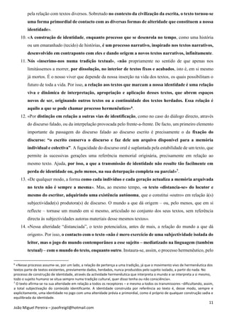 11
João Miguel Pereira – joaofreigil@hotmail.com
pela relação com textos diversos. Sobretudo no contexto da civilização da escrita, o texto tornou-se
uma forma primordial de contacto com as diversas formas de alteridade que constituem a nossa
identidade».
10. «A construção de identidade, enquanto processo que se desenrola no tempo, como uma história
ou um emaranhado (tecido) de histórias, é um processo narrativo, inspirado nos textos narrativos,
desenvolvido em contraponto com eles e dando origem a novos textos narrativos, infinitamente.
11. Nós «inserimo-nos numa tradição textual», «não propriamente no sentido de que apenas nos
limitássemos a morrer, por dissolução, no interior de textos fixos e acabados, isto é, em si mesmo
já mortos. É o nosso viver que depende da nossa inserção na vida dos textos, os quais possibilitam o
futuro de toda a vida. Por isso, a relação aos textos que marcam a nossa identidade é uma relação
viva e dinâmica de interpretação, apropriação e aplicação desses textos, que abrem espaços
novos de ser, originando outros textos ou a continuidade dos textos herdados. Essa relação é
aquilo a que se pode chamar processo hermenêutico»6.
12. «Por distinção em relação a outras vias de identificação, como no caso do diálogo directo, através
do discurso falado, ou da interpelação provocada pelo frente-a-frente. De facto, um primeiro elemento
importante da passagem do discurso falado ao discurso escrito é precisamente o da fixação do
discurso: “o escrito conserva o discurso e faz dele um arquivo disponível para a memória
individual e colectiva”. A fugacidade do discurso oral é suplantada pela estabilidade de um texto, que
permite às sucessivas gerações uma referência memorial originária, precisamente em relação ao
mesmo texto. Ajuda, por isso, a que a transmissão de identidade não resulte tão facilmente em
perda de identidade ou, pelo menos, na sua deturpação completa ou parcial»7.
13. «De qualquer modo, a forma como cada indivíduo e cada geração actualiza a memória arquivada
no texto não é sempre a mesma». Mas, ao mesmo tempo, «o texto «distancia-se» do locutor e
mesmo do escritor, adquirindo uma existência autónoma, que o constitui «outro» em relação à(s)
subjectividade(s) produtora(s) de discurso. O mundo a que dá origem – ou, pelo menos, que em si
reflecte – tornase um mundo em si mesmo, articulado no conjunto dos seus textos, sem referência
directa às subjectividades autoras materiais desse mesmos textos».
14. «Nessa alteridade “distanciada”, o texto potencializa, antes de mais, a relação do mundo a que dá
origem». Por isso, o contacto com o texto «não é mero exercício de uma subjectividade isolada do
leitor, mas o jogo do mundo contemporâneo a esse sujeito – mediatizado na linguagem (também
textual) – com o mundo do texto, enquanto outro. Instaura-se, assim, o processo hermenêutico, pelo
6
«Nesse processo assume-se, por um lado, a relação de pertença a uma tradição, já que o movimento vivo de hermenêutica dos
textos parte de textos existentes, previamente dados, herdados, nunca produzidos pelo sujeito isolado, a partir do nada. No
processo de construção de identidade, através da actividade hermenêutica que interpreta o mundo e se interpreta a si mesmo,
todo o sujeito humano se situa sempre numa tradição cultural, quer disso tenha ou não consciência».
7
O texto afirma-se na sua alteridade em relação a todos os receptores – e mesmo a todos os transmissores –dificultando, assim,
a total subjectivação do conteúdo identificante. A identidade construída por referência ao texto é, desse modo, sempre e
explicitamente, uma identidade no jogo com uma alteridade prévia e primordial, como é próprio de qualquer construção sadia e
equilibrada da identidade.
 