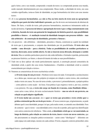 12
João Miguel Pereira – joaofreigil@hotmail.com
qual o leitor, com o seu mundo, compreende o mundo do texto e se compreende perante esse mundo,
sendo marcado identitariamente por essa compreensão. Desse modo, a alteridade do texto, nos seus
variados significados, torna-se fonte de identidade, no jogo hermenêutico do leitor com esse mesmo
texto».
15. «E é esse processo hermenêutico, que não se fixa na letra morta do texto nem na apropriação
subjectiva por parte do leitor individual e presente, que faz do texto um instrumento de abertura de
futuro. De facto, o tecido do texto, pelo processo hermenêutico, encontra-se intimamente unido ao
tecido da história. O processo de leitura e apropriação do texto é que o religa constantemente com
a história, fazendo do texto um potencial de imaginação da história possível, cuja possibilidade
possibilita o futuro». «A mediação textual da identidade inaugura um processo infinito – mas
não arbitrário – de construção de identidades, presentes e futuras».
16. «As possíveis – não arbitrárias – identidades, presentes e futuras, constroem-se a partir da realidade
do texto que é, precisamente, o conjunto das identidades por ele possibilitadas. O texto abre um
sentido – uma direcção – para a história. Todas as possibilidades de sentidos particulares se
inserem, doravante, nesse sentido aberto. Se não se inserem nessa direcção, deturpam o sentido
do texto. Mas os sentidos particulares possíveis não estão definidos e limitados à partida, pertencendo
ao processo histórico, ao futuro, o desenvolvimento de todas as suas possibilidades».
17. Tudo isto se deve aplicar «de modo particularmente especial, à construção pessoal comunitária da
identidade cristã, a partir dos seus textos fundamentais». «Também a identidade cristã se constrói
essencialmente por relação a textos».
18. Notemos as características do texto escriturístico cristão:
α) O texto surge de um pre-texto: «Nenhum texto nasce do nada. Corresponde a acontecimentos
ou a ideias que, mesmo que eles próprios já estejam em relação a outros textos, não constituem
ainda o texto em causa. No caso do texto cristão, o pre-texto é, primordialmente, a própria prática
– como palavra e como acção – de Jesus. Essa prática é que originou o texto e, por isso, constitui
o seu pretexto. Ou seja, o texto não surge em função de si mesmo, como finalidade última –
como seria o caso, talvez, do texto exclusivamente literário – mas no seio de um pretexto, em
relação ao qual adquire significado.
β) O texto inclui um con-texto: ele é «quer os textos que precedem o texto cristão quer a
prática existencial que lhe serviu de pre-texto». «É nesse contexto que, originariamente, se pode
debater qual é essa identidade, porque é aí que, pela razão crente, se entende essa identidade. Fora
do contexto – que é o texto – essa identidade corre o risco de se perder, pela equívoca identificação
com outros contextos de referência. / Mais ainda, a identidade cristã que se vai construindo, ao
longo da história, pela relação ao contexto do texto, insere o texto em novos contextos, que
são precisamente as situações prático-existenciais – assim como “ideológicas” – diferentes em
cada espaço em cada tempo, mesmo em cada cultura. O texto, enquanto contexto primordial, entra
 