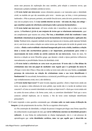13
João Miguel Pereira – joaofreigil@hotmail.com
assim num processo de exploração dos seus sentidos, pela relação a contextos novos, que
dinamizam a própria realidade contida no texto».
γ) O texto inclui um intra-texto: «esses elementos passam a ser marcantes para a identidade
cristã, na medida em que são assumidos pelo texto – mesmo que, na letra, o texto permaneça
inalterado». «Não se procura, portanto, um sentido fora do texto, antes do texto, posterior ao texto,
mas sim no próprio texto. E é esse sentido interior ao texto – tal como ele, hoje, nos atinge –
que constitui o ponto de referência central para todo o processo hermenêutico».
δ) O texto inclui um inter-texto: «O texto cristão não é monolítico, não se reduz a um texto
apenas. A Escritura é, já de si, um conjunto de textos que se relacionam mutuamente, quer
em complemento quer mesmo em crítica. Por isso, a identidade cristã daí resultante é uma
identidade relacional já no próprio processo hermenêutico de interpretação e aplicação dos
textos. Nenhum texto, enquanto unidade escrita que repousa em si mesma, pode repousar fechado
em si, sem levar em conta a relação aos outros textos que fazem parte do tecido do grande texto
cristão». «Dada a universalidade relacional inaugurada pelo texto cristão, também a relação
deste a textos não escriturísticos passou a ser importante, precisamente para evitar o
encerramento do texto cristão no estrito contexto do seu intra-texto. Antes de mais, foi
decisiva a relação ao texto filosófico grego, que durante e desde a época patrística influenciou
marcadamente as possibilidades futuras da identidade cristã.
ε) O texto inclui a referência ao extra texto ou para-texto: O texto não é o fim último do
cristianismo mas tem um papel de mediador com Aquele que é o princípio da nossa fé.
«Porque o texto não é Deus e Deus não se reduz ao texto nem cabe nos seus limites, a constante
presença do extra-texto na relação do cristianismo como o seu texto identificante é
fundamental. Só essa atitude, hermenêutica e existencial, possibilita que a relação ao texto cristão
seja verdadeiramente cristã, isto é, não-idolátrica.
ζ) O texto inclui hiper-texto? O autor levanta algumas questões: «Será o hiper-texto ainda um
texto, ou apenas a ideia abstracta de texto global, cujo tecido não é o tecido de nenhum texto
concreto?» «Como se constrói identidade em relação ao hiper-texto?» «Será que o texto ainda está
no centro da nossa cultura e da forma como, nela, se constróem identidades? Será que o novo
contexto cultural implicará, em si mesmo, o fim do texto como mediação identificante
primordial?»
19. O autor responde a estas questões constatando que «vivemos cada vez mais numa civilização da
imagem e já não propriamente da escrita». Daí faz as seguintes observações:
α) «Na construção da identidade, a relação da pessoa à imagem privilegia uma forma específica
de conhecimento ou percepção do real, que vai ter influências enormes na identidade pessoal e
cultural». A essa forma de conhecimento se chama impregnação, isto é, o um processo de
aprendizagem que «cria identidades acríticas, uma vez que aquilo que é absorvido na
 