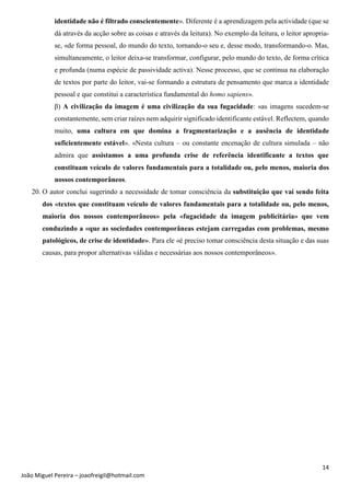 14
João Miguel Pereira – joaofreigil@hotmail.com
identidade não é filtrado conscientemente». Diferente é a aprendizagem pela actividade (que se
dá através da acção sobre as coisas e através da leitura). No exemplo da leitura, o leitor apropria-
se, «de forma pessoal, do mundo do texto, tornando-o seu e, desse modo, transformando-o. Mas,
simultaneamente, o leitor deixa-se transformar, configurar, pelo mundo do texto, de forma crítica
e profunda (numa espécie de passividade activa). Nesse processo, que se continua na elaboração
de textos por parte do leitor, vai-se formando a estrutura de pensamento que marca a identidade
pessoal e que constitui a característica fundamental do homo sapiens».
β) A civilização da imagem é uma civilização da sua fugacidade: «as imagens sucedem-se
constantemente, sem criar raízes nem adquirir significado identificante estável. Reflectem, quando
muito, uma cultura em que domina a fragmentarização e a ausência de identidade
suficientemente estável». «Nesta cultura – ou constante encenação de cultura simulada – não
admira que assistamos a uma profunda crise de referência identificante a textos que
constituam veículo de valores fundamentais para a totalidade ou, pelo menos, maioria dos
nossos contemporâneos.
20. O autor conclui sugerindo a necessidade de tomar consciência da substituição que vai sendo feita
dos «textos que constituam veículo de valores fundamentais para a totalidade ou, pelo menos,
maioria dos nossos contemporâneos» pela «fugacidade da imagem publicitária» que vem
conduzindo a «que as sociedades contemporâneas estejam carregadas com problemas, mesmo
patológicos, de crise de identidade». Para ele «é preciso tomar consciência desta situação e das suas
causas, para propor alternativas válidas e necessárias aos nossos contemporâneos».
 