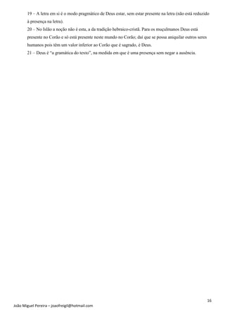 16
João Miguel Pereira – joaofreigil@hotmail.com
19 – A letra em si é o modo pragmático de Deus estar, sem estar presente na letra (não está reduzido
à presença na letra).
20 – No Islão a noção não é esta, a da tradição hebraico-cristã. Para os muçulmanos Deus está
presente no Corão e só está presente neste mundo no Corão; daí que se possa aniquilar outros seres
humanos pois têm um valor inferior ao Corão que é sagrado, é Deus.
21 – Deus é “a gramática do texto”, na medida em que é uma presença sem negar a ausência.
 