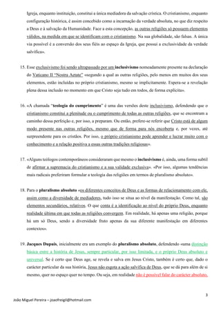 3
João Miguel Pereira – joaofreigil@hotmail.com
Igreja, enquanto instituição, constitui a única mediadora da salvação crística. O cristianismo, enquanto
configuração histórica, é assim concebido como a incarnação da verdade absoluta, no que diz respeito
a Deus e à salvação da Humanidade. Face a esta concepção, as outras religiões só possuem elementos
válidos, na medida em que se identificam com o cristianismo. Na sua globalidade, são falsas. A única
via possível é a conversão dos seus fiéis ao espaço da Igreja, que possui a exclusividade da verdade
salvífica».
15. Esse exclusivismo foi sendo ultrapassado por um inclusivísmo nomeadamente presente na declaração
do Vaticano II “Nostra Aetate” «segundo a qual as outras religiões, pelo menos em muitos dos seus
elementos, estão incluídas no próprio cristianismo, mesmo se implicitamente. Espera-se a revelação
plena dessa inclusão no momento em que Cristo seja tudo em todos, de forma explícita».
16. «A chamada “teologia do cumprimento” é uma das versões deste inclusivismo, defendendo que o
cristianismo constitui a plenitude ou o cumprimento de todas as outras religiões, que se encontram a
caminho dessa perfeição e, por isso, a preparam. Ou então, prefere-se referir que Cristo está de algum
modo presente nas outras religiões, mesmo que de forma para nós encoberta e, por vezes, até
surpreendente para os cristãos. Por isso, o próprio cristianismo pode aprender e lucrar muito com o
conhecimento e a relação positiva a essas outras tradições religiosas».
17. «Alguns teólogos contemporâneos consideraram que mesmo o inclusivismo é, ainda, uma forma subtil
de afirmar a supremacia do cristianismo e a sua validade exclusiva». «Por isso, algumas tendências
mais radicais preferiram formular a teologia das religiões em termos de pluralismo absoluto».
18. Para o pluralismo absoluto «os diferentes conceitos de Deus e as formas de relacionamento com ele,
assim como a diversidade de mediadores, tudo isso se situa ao nível da manifestação. Como tal, são
elementos secundários, relativos. O que conta é a identificação ao nível do próprio Deus, enquanto
realidade última em que todas as religiões convergem. Em realidade, há apenas uma religião, porque
há um só Deus, sendo a diversidade fruto apenas da sua diferente manifestação em diferentes
contextos».
19. Jacques Dupuis, inicialmente era um exemplo do pluralismo absoluto, defendendo «uma distinção
básica entre a história de Jesus, sempre particular, por isso limitada, e o próprio Deus absoluto e
universal. Se é certo que Deus age, se revela e salva em Jesus Cristo, também é certo que, dado o
carácter particular da sua história, Jesus não esgota a ação salvífica de Deus, que se dá para além de si
mesmo, quer no espaço quer no tempo. Ou seja, em realidade não é possível falar do carácter absoluto,
 