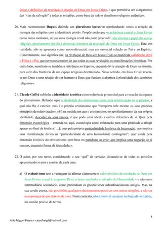 4
João Miguel Pereira – joaofreigil@hotmail.com
único e definitivo da revelação e doação de Deus em Jesus Cristo, o que permitiria um alargamento
das “vias de salvação” a todas as religiões, como base de todo o pluralismo religioso autêntico».
20. Mais recentemente Dupuis defende um pluralismo inclusivo aprofundando «mais a relação da
teologia das religiões com a identidade cristã». Propõe então que «a referência central a Jesus Cristo
como único mediador, de que uma teologia cristã não pode prescindir, não elimina o papel das outras
religiões, precisamente devido à dimensão trinitária da revelação de Deus em Jesus Cristo. Este, em
realidade, não se apresenta como auto-referencial, mas em essencial relação ao Pai e ao Espírito.
Concretamente, isso significa que, na revelação de Deus em Jesus Cristo se manifesta a distinção entre
o Filho e o Pai, que permanece maior do que todas as suas revelações ou manifestações históricas. Por
outro lado, manifesta-se também a referência ao Espírito, enquanto livre atuação de Deus na história,
para além das fronteiras de um espaço religioso determinado. Nesse sentido, em Jesus Cristo revela-
se um Deus e uma relação do ser humano a Deus que fundam a abertura à pluralidade dos caminhos
religiosos».
21. Claude Geffré sublinha a identidade kenótica como referência primordial para a vocação dialogante
do cristianismo. Defende «que a identidade do cristianismo passa pela relativização do si próprio, a
qual não lhe é exterior, mas é o próprio cristianismo que “comporta nele mesmo os seus próprios
princípios de relativização». «Só na medida em que o cristianismo, no aprofundamento da sua própria
identidade, descobre os seus limites, é que pode estar aberto a outros diferentes de si. Quer pela
dimensão escatológica – entenda-se, aqui, escatologia como orientação para uma plenitude a atingir
apenas no final da história […]; quer pela própria particularidade histórica da Incarnação, que implica
uma manifestação divina na “particularidade de uma humanidade contingente”; quer ainda pela
dimensão kenótica do cristianismo, com base no paradoxo da cruz, que implica uma negação de si
mesmo, enquanto forma de identidade;».
22. O autor, por seu turno, considerando o seu “quê” de verdade, distancia-se de todas as posições
apresentando os pós e contras de cada uma:
a) O exclusivismo tem a vantagem de afirmar claramente o valor absoluto da revelação de Deus em
Jesus Cristo, o qual é, enquanto Deus, o único mediador e salvador da Humanidade – e não mero
intermediário secundário, como pretendiam os gnosticismos subordinacianistas antigos. Mas, na
sua versão estrita, não possibilita qualquer relacionamento positivo com outras religiões, a não ser
na esperança de que deixem de o ser. Neste contexto, não é possível qualquer teologia das religiões,
no sentido preciso do termo.
 