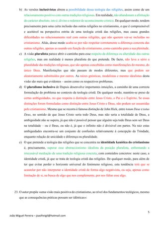 5
João Miguel Pereira – joaofreigil@hotmail.com
b) As versões inclusivistas abrem a possibilidade dessa teologia das religiões, assim como de um
relacionamento positivo com outras tradições religiosas. Em realidade, não abandonam a afirmação
do carácter absoluto, isto é, divino e redentor do acontecimento crístico. De qualquer modo, tendem
precisamente para uma certa inclusão das outras religiões no cristianismo, o que é compreensível
e aceitável na perspectiva estrita de uma teologia cristã das religiões, mas causa grandes
dificuldades no relacionamento real com outras religiões, que não querem ver-se incluídas no
cristianismo. Aliás, desse modo acaba-se por não respeitar corretamente a diferença concreta das
outras religiões, apenas as usando em função do cristianismo, como caminho para a sua plenitude.
c) A visão pluralista parece abrir o caminho para esse respeito da diferença ou alteridade das outras
religiões, mas em realidade é menos pluralista do que pretende. De facto, não leva a sério a
pluralidade das tradições religiosas, que são apenas concebidas como manifestações do mesmo, do
único Deus. Manifestações que não passam de modos diferentes, mas que podem ser
aleatoriamente substituídos por outros. As raízes gnósticas, modalistas e mesmo idealistas desta
visão são mais que evidentes – assim como os respectivos problemas.
d) O pluralismo inclusivo de Dupuis desenvolve importantes intuições, a caminho de uma correcta
formulação do problema no contexto da teologia cristã. De qualquer modo, mantém-se preso de
certas ambiguidades, no que respeita à distinção entre Jesus Cristo, o Pai e o Espírito. Se essas
distinções forem formuladas como distinção entre Jesus Cristo e Deus, não podem ser assumidas
pelo cristianismo. Mesmo que se recorra à famosa distinção de John Hick, entre totum Deus e totus
Deus, no sentido de que Jesus Cristo seria todo Deus, mas não seria a totalidade de Deus, a
ambiguidade não se supera, já que não é possível pensar que alguém seja todo Deus sem ser Deus
na totalidade – ou é Deus, ou não é, já que o infinito não é divisível em partes. Na raiz estas
ambiguidades encontra-se um conjunto de confusões relativamente à concepção da Trindade,
enquanto relação de unicidade e diferença ou pluralidade.
e) O que pretende a teologia das religiões que se concentra na identidade kenótica do cristianismo
é, precisamente, superar esse abstraccionismo idealista da posição pluralista, enfrentando a
irrecusável mediação de uma tradição religiosa concreta, com conteúdos concretos: neste caso, a
identidade cristã, já que se trata de teologia cristã das religiões. De qualquer modo, para além de
ter que evitar perder o horizonte universal do fenómeno religioso, esta tendência terá que se
acautelar por não interpretar a identidade cristã de forma algo negativista, ou seja, apenas como
limitação de si, na busca de algo que nos complemente, por nos faltar esse algo.
23. O autor propõe «uma visão mais positiva do cristianismo, ao nível dos fundamentos teológicos, mesmo
que as consequências práticas possam ser idênticas»:
 