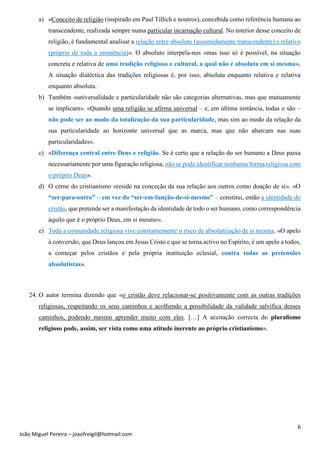 6
João Miguel Pereira – joaofreigil@hotmail.com
a) «Conceito de religião (inspirado em Paul Tillich e noutros), concebida como referência humana ao
transcendente, realizada sempre numa particular incarnação cultural. No interior desse conceito de
religião, é fundamental analisar a relação entre absoluto (assumidamente transcendente) e relativo
(próprio de toda a imanência)». O absoluto interpela-nos «mas isso só é possível, na situação
concreta e relativa de uma tradição religiosa e cultural, a qual não é absoluta em si mesma».
A situação dialéctica das tradições religiosas é, por isso, absoluta enquanto relativa e relativa
enquanto absoluta.
b) Também «universalidade e particularidade não são categorias alternativas, mas que mutuamente
se implicam». «Quando uma religião se afirma universal – e, em última instância, todas o são –
não pode ser ao modo da totalização da sua particularidade, mas sim ao modo da relação da
sua particularidade ao horizonte universal que as marca, mas que não abarcam nas suas
particularidades».
c) «Diferença central entre Deus e religião. Se é certo que a relação do ser humano a Deus passa
necessariamente por uma figuração religiosa, não se pode identificar nenhuma forma religiosa com
o próprio Deus».
d) O cerne do cristianismo «reside na conceção da sua relação aos outros como doação de si». «O
“ser-para-outro” – em vez do “ser-em-função-de-si-mesmo” – constitui, então a identidade do
cristão, que pretende ser a manifestação da identidade de todo o ser humano, como correspondência
àquilo que é o próprio Deus, em si mesmo».
e) Toda a comunidade religiosa vive constantemente o risco de absolutização de si mesma. «O apelo
à conversão, que Deus lançou em Jesus Cristo e que se torna activo no Espírito, é um apelo a todos,
a começar pelos cristãos e pela própria instituição eclesial, contra todas as pretensões
absolutistas».
24. O autor termina dizendo que «o cristão deve relacionar-se positivamente com as outras tradições
religiosas, respeitando os seus caminhos e acolhendo a possibilidade da validade salvífica desses
caminhos, podendo mesmo aprender muito com eles. […] A aceitação correcta do pluralismo
religioso pode, assim, ser vista como uma atitude inerente ao próprio cristianismo».
 