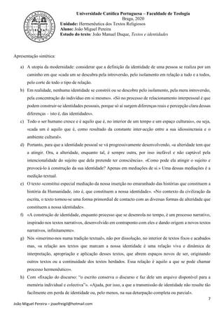 7
João Miguel Pereira – joaofreigil@hotmail.com
Universidade Católica Portuguesa – Faculdade de Teologia
Braga, 2020
Unidade: Hermenêutica dos Textos Religiosos
Aluno: João Miguel Pereira
Estudo do texto: João Manuel Duque, Textos e identidades
Apresentação sintética:
a) A utopia da modernidade: considerar que a definição da identidade de uma pessoa se realiza por um
caminho em que «cada um se descubra pela introversão, pelo isolamento em relação a tudo e a todos,
pelo corte de todo o tipo de relação.
b) Em realidade, nenhuma identidade se constrói ou se descobre pelo isolamento, pela mera introversão,
pela concentração do indivíduo em si mesmo». «Só no processo de relacionamento interpessoal é que
podem construir-se identidades pessoais, porque só aí surgem diferenças reais e percepção clara dessas
diferenças – isto é, das identidades».
c) Todo o ser humano cresce e é aquilo que é, no interior de um tempo e um espaço culturais», ou seja,
«cada um é aquilo que é, como resultado da constante inter-acção entre a sua idiossincrasia e o
ambiente cultural».
d) Portanto, para que a identidade pessoal se vá progressivamente desenvolvendo, «a alteridade tem que
a atingir. Ora, a alteridade, enquanto tal, é sempre outra, por isso inefável e não captável pela
intencionalidade do sujeito que dela pretende ter consciência». «Como pode ela atingir o sujeito e
provocá-lo à construção da sua identidade? Apenas em mediações de si.» Uma dessas mediações é a
medição textual.
e) O texto «constitui especial mediação da nossa inserção no emaranhado das histórias que constituem a
história da Humanidade, isto é, que constituem a nossa identidade». «No contexto da civilização da
escrita, o texto tornou-se uma forma primordial de contacto com as diversas formas de alteridade que
constituem a nossa identidade».
f) «A construção de identidade, enquanto processo que se desenrola no tempo, é um processo narrativo,
inspirado nos textos narrativos, desenvolvido em contraponto com eles e dando origem a novos textos
narrativos, infinitamente».
g) Nós «inserimo-nos numa tradição textual», não por dissolução, no interior de textos fixos e acabados
mas, «a relação aos textos que marcam a nossa identidade é uma relação viva e dinâmica de
interpretação, apropriação e aplicação desses textos, que abrem espaços novos de ser, originando
outros textos ou a continuidade dos textos herdados. Essa relação é aquilo a que se pode chamar
processo hermenêutico».
h) Com «fixação do discurso: “o escrito conserva o discurso e faz dele um arquivo disponível para a
memória individual e colectiva”». «Ajuda, por isso, a que a transmissão de identidade não resulte tão
facilmente em perda de identidade ou, pelo menos, na sua deturpação completa ou parcial».
 