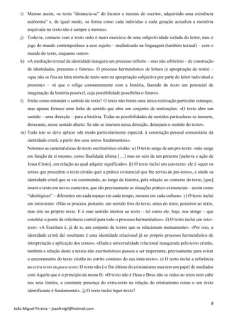 8
João Miguel Pereira – joaofreigil@hotmail.com
i) Mesmo assim, «o texto “distancia-se” do locutor e mesmo do escritor, adquirindo uma existência
autónoma” e, de igual modo, «a forma como cada indivíduo e cada geração actualiza a memória
arquivada no texto não é sempre a mesma».
j) Todavia, contacto com o texto «não é mero exercício de uma subjectividade isolada do leitor, mas o
jogo do mundo contemporâneo a esse sujeito – mediatizado na linguagem (também textual) – com o
mundo do texto, enquanto outro».
k) «A mediação textual da identidade inaugura um processo infinito – mas não arbitrário – de construção
de identidades, presentes e futuras». O processo hermenêutico de leitura (e apropriação do texto) –
«que não se fixa na letra morta do texto nem na apropriação subjectiva por parte do leitor individual e
presente» – «é que o religa constantemente com a história, fazendo do texto um potencial de
imaginação da história possível, cuja possibilidade possibilita o futuro».
l) Então como entender o sentido do texto? O texto não limita uma única realização particular estanque,
mas apenas fornece uma linha de sentido que abre um conjunto de realizações: «O texto abre um
sentido – uma direcção – para a história. Todas as possibilidades de sentidos particulares se inserem,
doravante, nesse sentido aberto. Se não se inserem nessa direcção, deturpam o sentido do texto».
m) Tudo isto se deve aplicar «de modo particularmente especial, à construção pessoal comunitária da
identidade cristã, a partir dos seus textos fundamentais».
Notemos as características do texto escriturístico cristão: α) O texto surge de um pre-texto: «não surge
em função de si mesmo, como finalidade última […] mas no seio de um pretexto [palavra e ação de
Jesus Cristo], em relação ao qual adquire significado». β) O texto inclui um con-texto: ele é «quer os
textos que precedem o texto cristão quer a prática existencial que lhe serviu de pre-texto», e ainda «a
identidade cristã que se vai construindo, ao longo da história, pela relação ao contexto do texto, [que]
insere o texto em novos contextos, que são precisamente as situações prático-existenciais – assim como
“ideológicas” – diferentes em cada espaço em cada tempo, mesmo em cada cultura». γ) O texto inclui
um intra-texto: «Não se procura, portanto, um sentido fora do texto, antes do texto, posterior ao texto,
mas sim no próprio texto. E é esse sentido interior ao texto – tal como ele, hoje, nos atinge – que
constitui o ponto de referência central para todo o processo hermenêutico». δ) O texto inclui um inter-
texto: «A Escritura é, já de si, um conjunto de textos que se relacionam mutuamente». «Por isso, a
identidade cristã daí resultante é uma identidade relacional já no próprio processo hermenêutico de
interpretação e aplicação dos textos». «Dada a universalidade relacional inaugurada pelo texto cristão,
também a relação deste a textos não escriturísticos passou a ser importante, precisamente para evitar
o encerramento do texto cristão no estrito contexto do seu intra-texto». ε) O texto inclui a referência
ao extra texto ou para-texto: O texto não é o fim último do cristianismo mas tem um papel de mediador
com Aquele que é o princípio da nossa fé: «O texto não é Deus e Deus não se reduz ao texto nem cabe
nos seus limites, a constante presença do extra-texto na relação do cristianismo como o seu texto
identificante é fundamental». ζ) O texto inclui hiper-texto?
 
