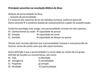 Principais conceitos na revelação Bíblica de Deus
Atributo da personalidade de Deus
-- conceito de personalidade
É o conjunto das maneiras de ser do individuo humano, conforme Bancroft.
Outro conceito é existência datada de autoconsciência e poder de autoafirmação.
Conforme psicologia mais antiga, uma personalidade consiste em três aspectos.
A) Conhecimento ou razão  capacidade de pensar
B) Emoção  capacidade de sentir
C) Vontade  capacidade de desejar ou querer
Teorias mais recentes afirmam que a personalidade humana é uma possessão do
homem, nunca de outros seres que não sejam humanos
Outra definição é que a personalidade é o nome dado ao núcleo de um grupo
definido de funções ou características, tais como:
A) Vida e) liberdade
B) Inteligência f) sensibilidade
C) Propósito g) emoção
D) Atividade h) Espiritualidade
 