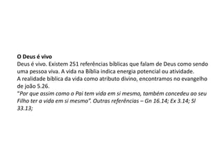 O Deus é vivo
Deus é vivo. Existem 251 referências bíblicas que falam de Deus como sendo
uma pessoa viva. A vida na Bíblia indica energia potencial ou atividade.
A realidade bíblica da vida como atributo divino, encontramos no evangelho
de joão 5.26.
“Por que assim como o Pai tem vida em si mesmo, também concedeu ao seu
Filho ter a vida em si mesmo”. Outras referências – Gn 16.14; Ex 3.14; Sl
33.13;
 