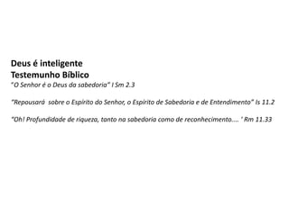Deus é inteligente
Testemunho Bíblico
“O Senhor é o Deus da sabedoria” I Sm 2.3
“Repousará sobre o Espírito do Senhor, o Espírito de Sabedoria e de Entendimento” Is 11.2
“Oh! Profundidade de riqueza, tanto na sabedoria como de reconhecimento.... ‘ Rm 11.33
 