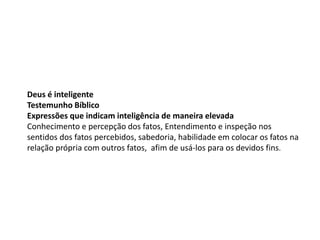 Deus é inteligente
Testemunho Bíblico
Expressões que indicam inteligência de maneira elevada
Conhecimento e percepção dos fatos, Entendimento e inspeção nos
sentidos dos fatos percebidos, sabedoria, habilidade em colocar os fatos na
relação própria com outros fatos, afim de usá-los para os devidos fins.
 