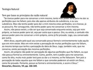 Teologia Natural
Tem por base os princípios da razão natural
“Se tivesse poder para me conservar a mim mesmo, tanto mais poder teria para me dar as
perfeições que me faltam; pois elas são apenas atributos da substância, e eu sou
substância. Mas não tenho poder para dar a mim mesmo estas perfeições; se o tivesse, já
as possuiria. Por conseguinte, não tenho poder para me conservar a mim mesmo.
Assim, não posso existir, a não ser que seja conservado enquanto existo, seja por mim
próprio, se tivesse poder para tal, seja por outro que o possui. Ora, eu existo, e contudo não
possuo poder para me conservar a mim próprio, como já foi provado. Logo, sou conservado
por outro.
Além disso, aquele pelo qual sou conservado possui formal e eminentemente tudo aquilo
que em mim existe. Mas em mim existe a percepção de muitas perfeições que me faltam,
ao mesmo tempo que tenho a percepção da ideia de Deus. Logo, também nele, que me
conserva, existe percepção das mesmas perfeições.
Assim, ele próprio não pode ter percepção de algumas perfeições que lhe faltem, ou que
não possua formal ou eminentemente. Como, porém, tem o poder para me conservar,
como foi dito, muito mais poder terá para as dar a si mesmo, se lhe faltassem. Tem pois a
percepção de todas aquelas que me faltam e que concebo poderem só existir em Deus,
como foi provado. Portanto, possui-as formal e eminentemente, e assim é Deus.”
Descartes, Oeuvres, VII, pp. 166-169.
 