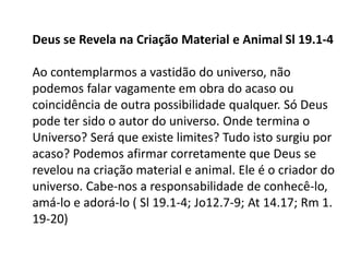 Deus se Revela na Criação Material e Animal Sl 19.1-4
Ao contemplarmos a vastidão do universo, não
podemos falar vagamente em obra do acaso ou
coincidência de outra possibilidade qualquer. Só Deus
pode ter sido o autor do universo. Onde termina o
Universo? Será que existe limites? Tudo isto surgiu por
acaso? Podemos afirmar corretamente que Deus se
revelou na criação material e animal. Ele é o criador do
universo. Cabe-nos a responsabilidade de conhecê-lo,
amá-lo e adorá-lo ( Sl 19.1-4; Jo12.7-9; At 14.17; Rm 1.
19-20)
 