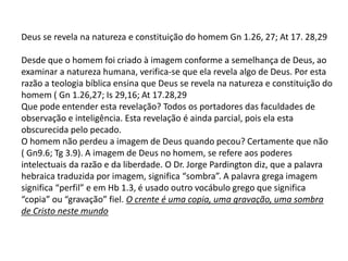 Deus se revela na natureza e constituição do homem Gn 1.26, 27; At 17. 28,29
Desde que o homem foi criado à imagem conforme a semelhança de Deus, ao
examinar a natureza humana, verifica-se que ela revela algo de Deus. Por esta
razão a teologia bíblica ensina que Deus se revela na natureza e constituição do
homem ( Gn 1.26,27; Is 29,16; At 17.28,29
Que pode entender esta revelação? Todos os portadores das faculdades de
observação e inteligência. Esta revelação é ainda parcial, pois ela esta
obscurecida pelo pecado.
O homem não perdeu a imagem de Deus quando pecou? Certamente que não
( Gn9.6; Tg 3.9). A imagem de Deus no homem, se refere aos poderes
intelectuais da razão e da liberdade. O Dr. Jorge Pardington diz, que a palavra
hebraica traduzida por imagem, significa “sombra”. A palavra grega imagem
significa “perfil” e em Hb 1.3, é usado outro vocábulo grego que significa
“copia” ou “gravação” fiel. O crente é uma copia, uma gravação, uma sombra
de Cristo neste mundo
 