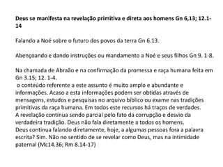 Deus se manifesta na revelação primitiva e direta aos homens Gn 6,13; 12.1-
14
Falando a Noé sobre o futuro dos povos da terra Gn 6.13.
Abençoando e dando instruções ou mandamento a Noé e seus filhos Gn 9. 1-8.
Na chamada de Abraão e na confirmação da promessa e raça humana feita em
Gn 3.15; 12. 1-4.
o conteúdo referente a este assunto é muito amplo e abundante e
informações. Acaso a esta informações podem ser obtidas através de
mensagens, estudos e pesquisas no arquivo bíblico ou exame nas tradições
primitivas da raça humana. Em todos este recursos há traços de verdades.
A revelação continua sendo parcial pelo fato da corrupção e desvio da
verdadeira tradição. Deus não fala diretamente a todos os homens.
Deus continua falando diretamente, hoje, a algumas pessoas fora a palavra
escrita? Sim. Não no sentido de se revelar como Deus, mas na intimidade
paternal (Mc14.36; Rm 8.14-17)
 