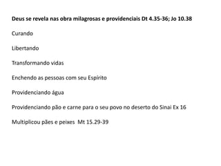 Deus se revela nas obra milagrosas e providenciais Dt 4.35-36; Jo 10.38
Curando
Libertando
Transformando vidas
Enchendo as pessoas com seu Espírito
Providenciando água
Providenciando pão e carne para o seu povo no deserto do Sinai Ex 16
Multiplicou pães e peixes Mt 15.29-39
 