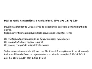 Deus se revela na experiência e na vida de seu povo 1 Pe 2.9; Fp 2.10
Devemos aprender de Deus através da experiência pessoal e do testemunho de
outros.
Podemos verificar a amplitude deste assunto nos seguintes itens:
Na revelação da personalidade de Deus em nossas experiências.
Na bondade de Deus, caráter e moral.
Na pureza, compaixão, misericórdia e amor.
Todas estas coisas nos identificam com Ele. Estas informações estão ao alcance de
todos os filhos de Deus, os regenerados, nascidos de novo (Mt 5.13-16; 2Co 3.
2.3; 4.6-11; Cl 3.9.10; 2Tm 1.2; Jo 14.21)
 