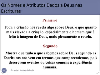 Primeiro
Toda a criação nos revela algo sobre Deus, e que quanto
mais elevada a criação, especialmente o homem que é
feito à imagem de Deus, mais plenamente o revela.
Segundo
Mostra que tudo o que sabemos sobre Deus segundo as
Escrituras nos vem em termos que compreendemos, pois
descrevem eventos ou coisas comuns à experiência
humana.
Motivos das Designações sobre Deus:
Os Nomes e Atributos Dados a Deus nas
Escrituras
Pr. Moisés Sampaio de Paula13
 
