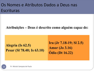 Atribuições – Deus é descrito como alguém capaz de:
Alegria (Is 62.5)
Pesar (Sl 78.40; Is 63.10)
Ira (Jr 7.18-19; Sl 2.5)
Amor (Jo 3.16)
Ódio (Dt 16.22)
Os Nomes e Atributos Dados a Deus nas
Escrituras
Pr. Moisés Sampaio de Paula18
 