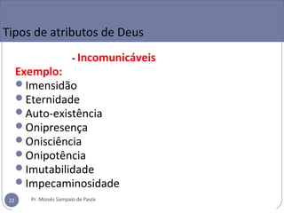 Tipos de atributos de Deus
- Incomunicáveis
Exemplo:
Imensidão
Eternidade
Auto-existência
Onipresença
Onisciência
Onipotência
Imutabilidade
Impecaminosidade
Pr. Moisés Sampaio de Paula22
 