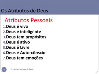 Os Atributos de Deus
-Atributos Pessoais
1.Deus é vivo
2.Deus é inteligente
3.Deus tem propósitos
4.Deus é ativo
5.Deus é Livre
6.Deus é Auto-cônscio
7.Deus tem emoções
Pr. Moisés Sampaio de Paula26
 