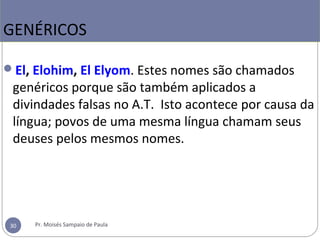 El, Elohim, El Elyom. Estes nomes são chamados
genéricos porque são também aplicados a
divindades falsas no A.T. Isto acontece por causa da
língua; povos de uma mesma língua chamam seus
deuses pelos mesmos nomes.
GENÉRICOS
30 Pr. Moisés Sampaio de Paula
 