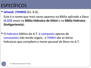Iahweh (YHWH) (Ex. 6:3).
Este é o nome que mais vezes aparece na Bíblia aplicado a Deus 
(6.828 vezes na Bíblia Hebraica de Kittel e na Bíblia Hebraica
Stuttgartensia). 
O hebraico bíblico do A.T. é composto apenas de 
consoantes não tendo vogais,  e YHWH são as letras  
hebraicas que compõem o nome pessoal de Deus no A.T. 
ESPECÍFICOS
34 Pr. Moisés Sampaio de Paula
 