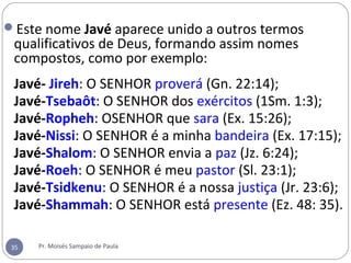 Este nome Javé aparece unido a outros termos 
qualificativos de Deus, formando assim nomes 
compostos, como por exemplo:
 
Javé- Jireh: O SENHOR proverá (Gn. 22:14);
  Javé-Tsebaôt: O SENHOR dos exércitos (1Sm. 1:3);
  Javé-Ropheh: OSENHOR que sara (Ex. 15:26);
  Javé-Nissi: O SENHOR é a minha bandeira (Ex. 17:15);
  Javé-Shalom: O SENHOR envia a paz (Jz. 6:24);
  Javé-Roeh: O SENHOR é meu pastor (Sl. 23:1);
  Javé-Tsidkenu: O SENHOR é a nossa justiça (Jr. 23:6);
  Javé-Shammah: O SENHOR está presente (Ez. 48: 35).
35 Pr. Moisés Sampaio de Paula
 