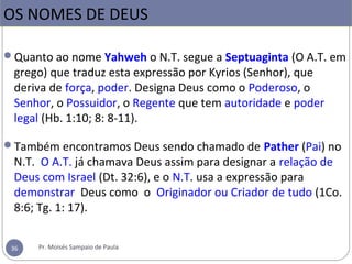 Quanto ao nome Yahweh o N.T. segue a Septuaginta (O A.T. em 
grego) que traduz esta expressão por Kyrios (Senhor), que 
deriva de força, poder. Designa Deus como o Poderoso, o 
Senhor, o Possuidor, o Regente que tem autoridade e poder 
legal (Hb. 1:10; 8: 8-11).
Também encontramos Deus sendo chamado de Pather (Pai) no 
N.T.  O A.T. já chamava Deus assim para designar a relação de 
Deus com Israel (Dt. 32:6), e o N.T. usa a expressão para 
demonstrar  Deus como  o  Originador ou Criador de tudo (1Co. 
8:6; Tg. 1: 17).
 
OS NOMES DE DEUS
36 Pr. Moisés Sampaio de Paula
 