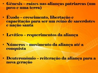 • Gênesis – raízes nas alianças patriarcas (um
povo e uma terra)
• Êxodo – crescimento, libertação e
capacitação para ser um reino de sacerdotes
e nação santa
• Levítico – requerimentos da aliança
• Números – movimento da aliança até a
conquista
• Deuteronômio – reiteração da aliança para a
nova geração
 