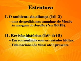Estrutura
I. O ambiente da aliança (1:1–5)
– uma despedida nas campinas de Moabe
às margens do Jordão (Nm 36:13).
II. Revisão histórica (1:6–4:40)
– Em consonância com os tratados hititas.
– Vida nacional do Sinai até o presente.
 