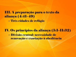 III. A preparação para o texto da
aliança (4:41–49)
– Três cidades de refúgio
IV. Os princípios da aliança (5:1–11:32)
– Divisão central: necessidade de
renovação e exortação à obediência
 
