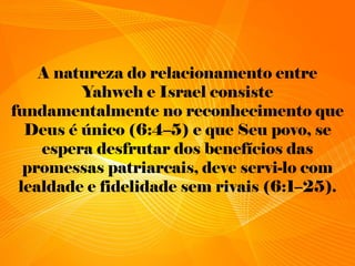 A natureza do relacionamento entre
Yahweh e Israel consiste
fundamentalmente no reconhecimento que
Deus é único (6:4–5) e que Seu povo, se
espera desfrutar dos benefícios das
promessas patriarcais, deve servi-lo com
lealdade e fidelidade sem rivais (6:1–25).
 