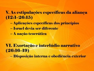 V. As estipulações específicas da aliança
(12:1–26:15)
– Aplicações específicas dos princípios
– Israel devia ser diferente
– A nação teocrática
VI. Exortação e interlúdio narrativo
(26:16–19)
– Disposição interna e obediência exterior
 
