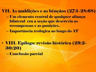 VII. As maldições e as bênçãos (27:1–28:68)
– Um elemento central de qualquer aliança
bilateral era a seção que descrevia as
recompensas e as punições.
– Importância teológica ao longo do AT
• VIII. Epílogo: revisão histórica (29:2–
30:20)
– Conclusão parcial
 