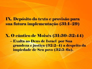 IX. Depósito do texto e provisão para
sua futura implementação (31:1–29)
X. O cântico de Moisés (31:30–32:44)
– Exalta ao Deus de Israel por Sua
grandeza e justiça (32:2–4) a despeito da
impiedade de Seu povo (32:5–6a).
 